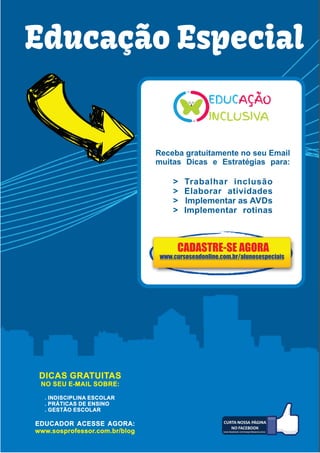 wwww.cursoseadonline.com.br/alunosespeciais
Educação Especial
Receba gratuitamente no seu Email
muitas Dicas e Estratégias para:
> Trabalhar inclusão
> Elaborar atividades
> Implementar as AVDs
> Implementar rotinas
DICAS GRATUITAS
NO SEU E-MAIL SOBRE:
. INDISCIPLINA ESCOLAR
. PRÁTICAS DE ENSINO
. GESTÃO ESCOLAR
EDUCADOR ACESSE AGORA:
www.sosprofessor.com.br/blog
CADASTRE-SE AGORA
www.facebook.com/sosprofessorcursos
www.facebook.com/sosprofessorcursos
www.cursoseadonline.com.br/alunosespeciais
 