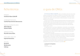 Cidade de São PauloGuia de ONGs para pessoas com deficiência
54
ficha técnica
Realização:
Instituto Mara Gabrilli
Coordenação Institucional:
Camila Nascimento Benvenuto
Pesquisa e compilação dos dados:
Aline Morais
Rafael Públio
Validação dos dados :
Ricardo Iunes Elias
Projeto Gráfico, capa e arte:
Espiral Interativa
Patrocínio:
Bombril
Mcdonald’s
Sabesp
o guia de ONGs
O Instituto Mara Gabrilli, desde a sua fundação, sempre teve como missão
melhorar a vida de pessoas com deficiência. Embora no seu nascimento, todos os esforços
fossem direcionados para o incentivo a pesquisa e ao paradesporto, não demorou muito a
se descobrir que a carência mais latente, para os milhões de brasileiros com algum tipo de
deficiência, era a informação.
Esse guia, assim como toda a família de publicações do IMG, tem esse propósito: fazer a
informação chegar a quem mais precisa dela. Buscamos aqui reunir um número expressivo
de organizações não governamentais (ONGs) que tem como premissa o atendimento
às pessoas com deficiência, nas mais diversas áreas de interesse como saúde, educação,
trabalho, esporte e cultura.
As organizações são, em sua maioria, independentes, não atendem a uma coordenação
comum e apesar disso, se distribuem, naturalmente, de maneira regionalizada, conforme a
diretriz seguida pelos equipamentos públicos, que buscam alcançar a população aonde quer
que ela esteja. Por isso, o guia se divide em regiões, facilitando, dessa forma a busca pelo
serviço mais próximo à sua casa.
Os problemas de mobilidade, principalmente nos centros urbanos, são um dos grandes
desafios do nosso tempo e, para essa população, uma barreira. Pensando nessa limitação, o
IMG disponibilizou as informações contidas nesse guia também, na internet, possibilitando
dessa forma o acesso ao conteúdo a um maior número de pessoas.
Esperamos que esse material seja útil no sentido de levar informação para a população
e mais que isso, que ele de fato, seja um instrumento para a conquista da autonomia e
empoderamento das pessoas com deficiência e suas famílias.
Luiz Eduardo R de Magalhães
Presidente
Instituto Mara Gabrilli
 