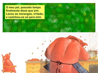 O meu pai, passado tempo finalmente disse que sim. Lavou os morangos, irritado, e cozinhou-os só para mim. 