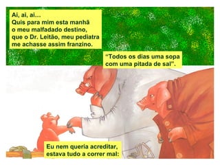 Ai, ai, ai… Quis para mim esta manhã o meu malfadado destino, que o Dr. Leitão, meu pediatra me achasse assim franzino. Eu nem queria acreditar, estava tudo a correr mal: “ Todos os dias uma sopa com uma pitada de sal”. 
