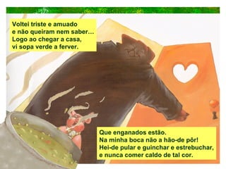 Voltei triste e amuado e não queiram nem saber… Logo ao chegar a casa, vi sopa verde a ferver. Que enganados estão. Na minha boca não a hão-de pôr! Hei-de pular e guinchar e estrebuchar, e nunca comer caldo de tal cor. 