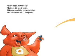 Quero sopa de morango!
Que sou de gosto nobre.
Não como cebola, couve ou alho,
nem coisas de sabor tão pobre.