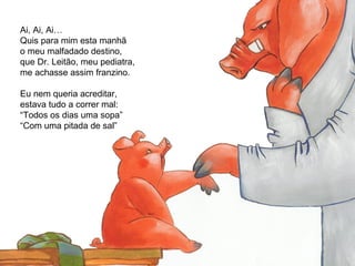 Ai, Ai, Ai…
Quis para mim esta manhã
o meu malfadado destino,
que Dr. Leitão, meu pediatra,
me achasse assim franzino.
Eu nem queria acreditar,
estava tudo a correr mal:
“Todos os dias uma sopa”
“Com uma pitada de sal”