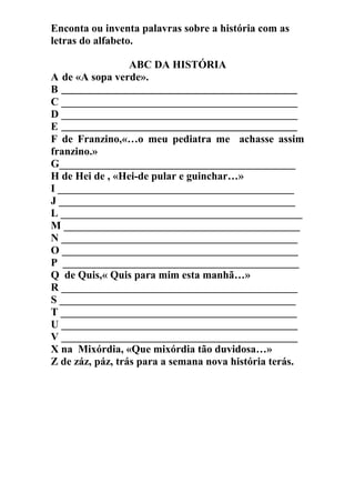 Enconta ou inventa palavras sobre a história com as
letras do alfabeto.
ABC DA HISTÓRIA
A de «A sopa verde».
B _____________________________________________
C ____________________________________________
D ____________________________________________
E _____________________________________________
F de Franzino,«…o meu pediatra me achasse assim
franzino.»
G____________________________________________
H de Hei de , «Hei-de pular e guinchar…»
I ____________________________________________
J ____________________________________________
L _____________________________________________
M ____________________________________________
N ____________________________________________
O ____________________________________________
P ____________________________________________
Q de Quis,« Quis para mim esta manhã…»
R ____________________________________________
S ____________________________________________
T ____________________________________________
U ____________________________________________
V ____________________________________________
X na Mixórdia, «Que mixórdia tão duvidosa…»
Z de záz, páz, trás para a semana nova história terás.
 