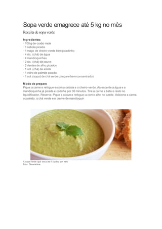 Sopa verde emagrece até 5 kg no mês 
Receita de sopa verde 
Ingredientes 
· 100 g de coxão mole 
· 1 cebola picada 
· 1 maço de cheiro-verde bem picadinho 
· 4 xíc. (chá) de água 
· 4 mandioquinhas 
· 2 xíc. (chá) de couve 
· 2 dentes de alho picados 
· 1 col. (chá) de azeite 
· 1 vidro de palmito picado 
· 1 col. (sopa) de chá verde (prepare bem concentrado) 
Modo de preparo 
Pique a carne e refogue-a com a cebola e o cheiro-verde. Acrescente a água e a 
mandioquinha já picada e cozinhe por 30 minutos. Tire a carne e bata o resto no 
liquidificador. Reserve. Pique a couve e refogue-a com o alho no azeite. Adicione a carne, 
o palmito, o chá verde e o creme de mandioquin 
A sopa verde que seca até 5 quilos por mês 
Foto: Dreamstime 
