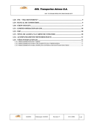 GOL Transportes Aéreos S.A.
SOP - STANDARD OPERATING PROCEDURES B737

1.28 – PM – “Pilot MONITORING” ...................................................................................................... 9
1.29 - MANUAL DE COMISSÁRIO..................................................................................................... 9
1.30 – CREW OXYGEN......................................................................................................................... 9
1.31 – LIMITES OPERACIONAIS GOL........................................................................................... 10
1.32 - VDP .............................................................................................................................................. 10
1.33 – NÍVEL DE ALERTA NA CABINE DE COMANDO. ........................................................... 10
1.34 – ACOMPANHAMENTO METEOROLÓGICO. .................................................................... 11
1.35 – VÔOS INTERNACIONAIS...................................................................................................... 11
1.35.1 PROCEDIMENTOS DE CABINE.......................................................................................................... 11
1.35.2 PROCEDIMENTO PARA CRUZAMENTO DA CORDILHEIRA ....................................................... 11
1.35.3 PROCEDIMENTO PARA INSPEÇÃO EXTERNA EM SANTIAGO DO CHILE............................... 11

SAOOO

Elaboração: SAOOZ

Revisão 17

10/11/2006

1-2

 