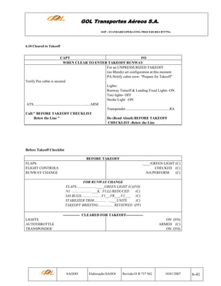 GOL Transportes Aéreos S.A.
SOP - STANDARD OPERATING PROCEDURES B737NG

6.10 Cleared to Takeoff

CAPT
FO
WHEN CLEAR TO ENTER TAKEOFF RUNWAY
For an UNPRESSURIZED TAKEOFF
(no Bleeds) set configuration at this moment
PA-Notify cabin crew: "Prepare for Takeoff"
Verify Pax cabin is secured
Lights:
Runway Turnoff & Landing Fixed Lights -ON
Taxi lights- OFF
Strobe Light -ON
ATS...............................................................ARM
Transponder.................................................RA
Call:" BEFORE TAKEOFF CHECKLIST
Below the Line "
Do (Read Aloud) BEFORE TAKEOFF
CHECKLIST -Below the Line

Before Takeoff Checklist
BEFORE TAKEOFF
FLAPS
FLIGHT CONTROLS
RUNWAY CHANGE

.____/GREEN LIGHT (C)
CHECKED (C)
.NA/PERFORM
(C)
FOR RUNWAY CHANGE
FLAPS…................…____GREEN LIGHT (C)(FO)
N1 ...….........…...___K, FULL/REDUCED
(C)
IAS BUGS..……..........…V1__,VR___,V2___ (C)
STABILIZER TRIM….......... …___UNITS
(C)
TAKEOFF BRIEFING................ .REVIEWED (PF)
-------------- CLEARED FOR TAKEOFF--------------

LIGHTS
AUTOTHROTTLE
TRANSPONDER

ON (FO)
ARMED (C)
ON (FO)

SAOOO

Elaboração:SAOOI

Revisão18 B 737 NG

10/01/2007

6-41

 