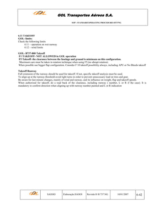 GOL Transportes Aéreos S.A.
SOP - STANDARD OPERATING PROCEDURES B737NG

6.11 TAKEOFF

GOL- limits:
Check the following limits
4.11 – operation on wet runway
4.12 – wind limits
GOL- B737-800 Takeoff
F1 TAKEOFF- NOT ALLOWED in GOL operation
F5 Takeoff- the clearance between the fuselage and ground is minimum on this configuration.
Maximum care must be taken in rotation technique when using F5.(no abrupt rotation)
When possible use bigger flap configuration. Consider F 10 takeoff possibility always, including APU or No Bleeds takeoff
Takeoff Runway
Full extension of the runway should be used for takeoff. If not, specific takeoff analysis must be used.
To align up at the runway threshold avoid tight turns in order to prevent unnecessary load on tires and gear.
Be aware for last minute changes, mainly of wind and runway, and its influence on weight, flap and takeoff speeds.
When authorized for takeoff, do a read back of the clearance, including runway ( number, L or R if the case). It is
mandatory to confirm direction when aligning up with runway number painted and L or R indication

SAOOO

Elaboração:SAOOI

Revisão18 B 737 NG

10/01/2007

6-42

 