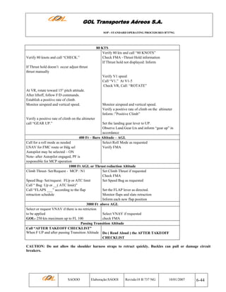 GOL Transportes Aéreos S.A.
SOP - STANDARD OPERATING PROCEDURES B737NG

80 KTS
Verify 80 kts and call “80 KNOTS”
Check FMA –Thrust Hold information
If Thrust hold not displayed: Inform

Verify 80 knots and call “CHECK.”
If Thrust hold doesn’t occur adjust thrust
thrust manually

Verify V1 speed
Call “V1.” At V1-5
Check VR, Call: “ROTATE”
At VR, rotate toward 15° pitch attitude.
After liftoff, follow F/D commands.
Establish a positive rate of climb.
Monitor airspeed and vertical speed.

Monitor airspeed and vertical speed.
Verify a positive rate of climb on the altimeter
Inform :”Positive Climb”

Verify a positive rate of climb on the altimeter
call “GEAR UP.”

Set the landing gear lever to UP.
Observe Land.Gear Lts and inform “gear up” in
accordance
400 Ft – Baro Altitude – AGL
Call for a roll mode as needed
Select Roll Mode as requested
LNAV for FMC route or Hdg sel
Verify FMA
Autopilot may be selected – ON
Note- after Autopilot engaged, PF is
responsible for MCP operation
1000 Ft AGL or Thrust reduction Altitude
Climb Thrust- Set/Request - MCP : N1
Set Climb Thrust if requested
Check FMA
Speed Bug- Set/request: FUp or ATC limit
Set Speed Bug as requested
Call “ Bug Up or __( ATC limit)”
Call “FLAPS ___” according to the flap
Set the FLAP lever as directed.
retraction schedule
Monitor flaps and slats retraction
Inform each new flap position
3000 Ft above AGL
Select or request VNAV if there is no retriction
to be applied
Select VNAV if requested
GOL- 250 kts maximum up to FL 100
check FMA
Passing Transition Altitude
Call “AFTER TAKEOFF CHECKLIST”
When F UP and after passing Transition Altitude Do ( Read Aloud ) the AFTER TAKEOFF
CHECKLIST
CAUTION: Do not allow the shoulder harness straps to retract quickly. Buckles can pull or damage circuit
breakers.

SAOOO

Elaboração:SAOOI

Revisão18 B 737 NG

10/01/2007

6-44

 