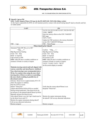 GOL Transportes Aéreos S.A.
SOP - STANDARD OPERATING PROCEDURES B737NG

Takeoff- Capt as PM
GOL- Verify Airports Where F/O may be the PF (SOP GOL NOTAMs Folhas verdes)
As the Capt is responsible for RTO, he will maintain positive contact with aircraft during takeoff: hand on throttle and feet
on rudder pedals
CAPT

FMC – Legs

FO
YA 251,YA 252,YA 607,YA 657, YD 256-YD 307,
YJ944 - YK727
Enter the runway offset on the CDU TAKEOFF
REF page
YJ471, YJ472
Update the FMC position to the runway threshold
on the CDU TAKEOFF REFpage.
FMC -Takeoff page
When Lined Up for Takeoff

Announce“Take-Off Rwy_(L or R)"
“ Hdg ___º”
Hdg Bug:runway heading
Clock / Chr - Run
Radar as required
Capt assumes as PM
GOL- radar ON due to weather conditions or
existence of birds in vicinity of airport

Maintain steering control until acft aligned with
runway centerline and takeoff power stabilized
Nose wheel steering is not recommended above
30 kts. Use caution when using the nose wheel
steering above 20 kts to avoid over-controlling
the nose wheels resulting in possible loss of
directional control.
Advance thrust levers to approximately 40 % N1
Allow the engines to stabilize.
Push the TO/GA switch.
Inform “Thrust Set”.
(Adjust takeoff thrust before 60 kts as needed
During strong headwinds, if the thrust levers do
not advance to the planned takeoff thrust by 60 kts
Manually advance the thrust levers)
After takeoff thrust is set, the Capt’s hand must be
on the thrust levers until V1
Monitor the engine instruments during takeoff
Call out any abnormal indications
Monitor airspeed

SAOOO

Confirm “ Hdg___º_”
Hdg Bug:runway heading
Clock / Chr - Run
Radar as required
FO assumes as PF
GOL- radar ON due to weather conditions or
existence of birds in vicinity of airport
YA232 - YA242, YA321 - YK727
Set the terrain display as needed.

Verify that the correct takeoff thrust is set
Respond “Thrust Set”.

Monitor the engine instruments during
the takeoff. Call out any abnormal indications

Monitor airspeed

Elaboração:SAOOI

Revisão18 B 737 NG

10/01/2007

6-45

 