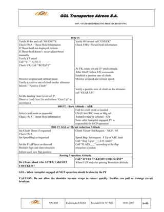GOL Transportes Aéreos S.A.
SOP - STANDARD OPERATING PROCEDURES B737NG

80 KTS
Verify 80 kts and call “CHECK"
Check FMA –Thrust Hold information

Verify 80 kts and call “80 KNOTS
Check FMA –Thrust Hold information
If Thrust hold not displayed: Inform
If Thrust hold doesn’t occur adjust thrust
manually
Verify V1 speed
Call “V1.” At V1-5
Check VR, Call: “ROTATE”

Monitor airspeed and vertical speed.
Verify a positive rate of climb on the altimeter
Inform : "Positive Climb”

At VR, rotate toward 15° pitch attitude.
After liftoff, follow F/D commands.
Establish a positive rate of climb.
Monitor airspeed and vertical speed.

Verify a positive rate of climb on the altimeter
call “GEAR UP.”
Set the landing Gear Lever to UP.
Observe Land.Gear Lts and inform “Gear Up” in
accordance
400 FT – Baro Altitude – AGL
Call for a roll mode as needed
Select a roll mode as requested
LNAV for FMC route or Hdg sel
Check FMA –Thrust Hold information
Autopilot may be selected – ON
Note- after Autopilot engaged, PF is
responsible for MCP operation
1000 FT AGL or Thrust reduction Altitude
Set Climb Thrust if requested
Climb Thrust- Set/Request - MCP : N1
Check FMA
Set Speed Bug as requested
Speed Bug- Set/request: F Up or ATC limit
Call “ Bug Up or __( ATC limit)”
Set the FLAP lever as directed.
Call “FLAPS ___” according to the flap
Monitor flaps and slats retraction
retraction schedule
Inform each new flap position
Passing Transition Altitude
Call “AFTER TAKEOFF CHECKLIST”
Do ( Read Aloud ) the AFTER TAKEOFF
When F UP and after passing Transition Altitude
CHECKLIST
GOL- When Autopilot engaged all MCP operation should be done by the PF
CAUTION: Do not allow the shoulder harness straps to retract quickly. Buckles can pull or damage circuit
breakers.

SAOOO

Elaboração:SAOOI

Revisão18 B 737 NG

10/01/2007

6-46

 
