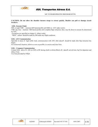 GOL Transportes Aéreos S.A.
SOP - STANDARD OPERATING PROCEDURES B737NG

CAUTION: Do not allow the shoulder harness straps to retract quickly. Buckles can pull or damage circuit
breakers.
GOL- Enroute Climb
IMC or night VMC - maintain SID lateral profile until MSA or ATC radar vectors.
VMC day time – maintain SID lateral profile until complete flaps retraction, then, may fly direct to enroute fix determined
by ATC.
Exceptions are specified on chapter 9 –folhas verdes
“MSA” callout should be made by PM under any flight conditions .
GOL- ATC Communication
Specially in areas of high traffic load, communication with ATC after takeoff should be made after flap retraction has
begun.
For nonnormal situation, inform as soon as possible, in concise and clear form.
GOL – Company Communication
Contact GOL above FL 100 via VHF or HF during climb to inform Block off , takeoff, arrival time, fuel for departure and
delay, if any.
Use time provided by FOQA

SAOOO

Elaboração:SAOOI

Revisão18 B 737 NG

10/01/2007

6-50

 