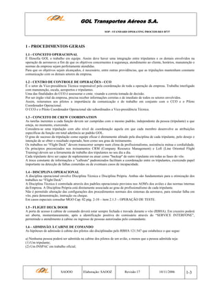 GOL Transportes Aéreos S.A.
SOP - STANDARD OPERATING PROCEDURES B737

1 - PROCEDIMENTOS GERAIS
1.1 - CONCEITO OPERACIONAL
É filosofia GOL o trabalho em equipe. Assim deve haver uma integração entre tripulantes e os demais envolvidos na
operação de aeronaves a fim de que os objetivos concernentes à segurança, atendimento ao cliente, horários, manutenção e
normas da empresa sejam perfeitamente atendidas.
Para que os objetivos sejam alcançados, é necessário, entre outras providências, que as tripulações mantenham constante
comunicação com os demais setores da empresa.
1.2 - CENTRO DE CONTROLE DE OPERAÇÕES - CCO
É o setor da Vice-presidência Técnica responsável pela coordenação de toda a operação da empresa. Trabalha interligado
com manutenção, escala, aeroportos e tripulantes.
Uma das finalidades do CCO é assessorar o cmte. visando a correta tomada de decisão.
Por ser órgão vital da empresa, precisa receber informações corretas e de imediato de todos os setores envolvidos.
Assim, reiteramos aos pilotos a importância da comunicação e do trabalho em conjunto com o CCO e o Piloto
Coordenador Operacional.
O CCO e o Piloto Coordenador Operacional são subordinados a Vice-presidência Técnica.
1.3 - CONCEITO DE CREW COORDINATION
As tarefas inerentes a cada função devem ser cumpridas com o mesmo padrão, independente da pessoa (tripulante) a que
esteja, no momento, exercendo.
Considera-se uma tripulação com alto nível de coordenação aquela em que cada membro desenvolve as atribuições
específicas da função em total aderência ao padrão GOL.
O grau de sucesso da tripulação como equipe eficaz é diretamente afetado pela disciplina de cada tripulante, pelo desejo e
intenção de se obter o resultado esperado, bem como seu grau de treinamento.
Os trabalhos no “Flight Deck” devem transcorrer sempre num clima de profissionalismo, assistência mútua e cordialidade.
Os princípios preconizados nos treinamentos CRM (Company Resource Management) e Loft (Line Oriented Flight
Training) devem ser a ferramenta de trabalho dos tripulantes no seu dia a dia.
Cada tripulante deve ser capaz de suplementar ou atuar como "backup" de outro tripulante em todas as fases do vôo.
A troca constante de informações e "callouts" padronizados facilitam a coordenação entre os tripulantes, exercendo papel
importante na detecção de falhas cometidas ou de eventuais casos de incapacidade.
1.4 - DISCIPLINA OPERACIONAL
A disciplina operacional envolve Disciplina Técnica e Disciplina Própria. Ambas são fundamentais para a otimização dos
trabalhos no “Flight Deck”.
A Disciplina Técnica é controlada através dos padrões operacionais previstos nos AOM's dos aviões e das normas internas
da Empresa. A Disciplina Própria está diretamente associada ao grau de profissionalismo de cada tripulante.
Não é permitido alteração das configurações dos procedimentos normais dos sistemas da aeronave, para simular falha em
vôo, para demonstração, instrução ou cheque.
Em casos especiais consultar MGO Cap. 02 pág. 2-10 – item 2.1.3 – OPERAÇÃO DE TESTE.
1.5 - FLIGHT DECK DOOR
A porta de acesso à cabine de comando deverá estar sempre fechada e travada durante o vôo (RBHA). Em cruzeiro poderá
ser aberta, momentaneamente, após a identificação positiva do comissário através do “SERVICE INTERFONE”,
permitindo o atendimento à cabine ou ingresso de pessoas autorizadas pelo comandante.
1.6 - ADMISSÃO À CABINE DE COMANDO
As hipóteses de admissão à cabine dos pilotos são disciplinadas pelo RBHA 121.547 que estabelece o que segue:
a) Nenhuma pessoa poderá ser admitida na cabine dos pilotos de um avião, a menos que a pessoa admitida seja:
(1) Um tripulante;
(2) Um INSPAC em trabalho oficial;

SAOOO

Elaboração: SAOOZ

Revisão 17

10/11/2006

1-3

 
