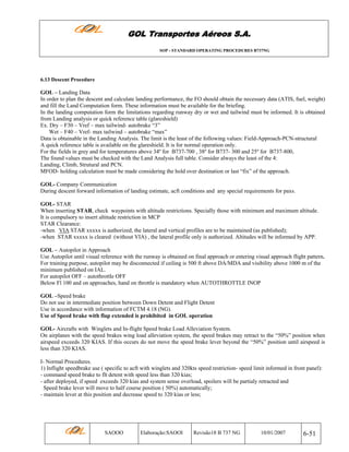 GOL Transportes Aéreos S.A.
SOP - STANDARD OPERATING PROCEDURES B737NG

6.13 Descent Procedure

GOL – Landing Data
In order to plan the descent and calculate landing performance, the FO should obtain the necessary data (ATIS, fuel, weight)
and fill the Land Computation form. These information must be available for the briefing.
In the landing computation form the limitations regarding runway dry or wet and tailwind must be informed. It is obtained
from Landing analysis or quick reference table (glareshield)
Ex. Dry – F30 – Vref – max tailwind- autobrake “3”
Wet – F40 – Vref- max tailwind – autobrake “max”
Data is obtainable in the Landing Analysis. The limit is the least of the following values: Field-Approach-PCN-structural
A quick reference table is available on the glareshield. It is for normal operation only.
For the fields in grey and for temperatures above 34º for B737-700 , 38º for B737- 300 and 25º for B737-800,
The found values must be checked with the Land Analysis full table. Consider always the least of the 4:
Landing, Climb, Strutural and PCN.
MFOD- holding calculation must be made considering the hold over destination or last “fix” of the approach.
GOL- Company Communication
During descent forward information of landing estimate, acft conditions and any special requirements for paxs.
GOL- STAR
When inserting STAR, check waypoints with altitude restrictions. Specially those with minimum and maximum altitude.
It is compulsory to insert altitude restriction in MCP
STAR Clearance:
-when VIA STAR xxxxx is authorized, the lateral and vertical profiles are to be maintained (as published);
-when STAR xxxxx is cleared (without VIA) , the lateral profile only is authorized. Altitudes will be informed by APP.
GOL – Autopilot in Approach
Use Autopilot until visual reference with the runway is obtained on final approach or entering visual approach flight pattern.
For training purpose, autopilot may be disconnected if ceiling is 500 ft above DA/MDA and visibility above 1000 m of the
minimum published on IAL.
For autopilot OFF – autothrottle OFF
Below Fl 100 and on approaches, hand on throttle is mandatory when AUTOTHROTTLE INOP
GOL –Speed brake
Do not use in intermediate position between Down Detent and Flight Detent
Use in accordance with information of FCTM 4.18 (NG).
Use of Speed brake with flap extended is prohibited in GOL operation
GOL- Aircrafts with Winglets and In-flight Speed brake Load Alleviation System.
On airplanes with the speed brakes wing load alleviation system, the speed brakes may retract to the “50%” position when
airspeed exceeds 320 KIAS. If this occurs do not move the speed brake lever beyond the “50%” position until airspeed is
less than 320 KIAS.
I- Normal Procedures.
1) Inflight speedbrake use ( specific to acft with winglets and 320kts speed restriction- speed limit informed in front panel):
- command speed brake to flt detent with speed less than 320 kias;
- after deployed, if speed exceeds 320 kias and system sense overload, spoilers will be partialy retracted and
Speed brake lever will move to half course position ( 50%) automatically;
- maintain lever at this position and decrease speed to 320 kias or less;

SAOOO

Elaboração:SAOOI

Revisão18 B 737 NG

10/01/2007

6-51

 