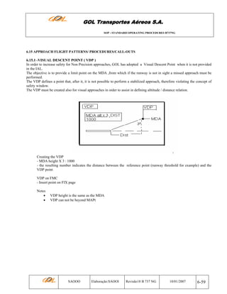 GOL Transportes Aéreos S.A.
SOP - STANDARD OPERATING PROCEDURES B737NG

6.15 APPROACH FLIGHT PATTERNS/ PROCEDURES/CALL-OUTS

6.15.1 -VISUAL DESCENT POINT ( VDP )
In order to increase safety for Non Precision approaches, GOL has adopted a Visual Descent Point when it is not provided
in the IAL.
The objective is to provide a limit point on the MDA ,from which if the runway is not in sight a missed approach must be
performed.
The VDP defines a point that, after it, it is not possible to perform a stabilized approach, therefore violating the concept of
safety window.
The VDP must be created also for visual approaches in order to assist in defining alttitude / distance relation.

Creating the VDP
- MDA height X 3 : 1000
- the resulting number indicates the distance between the reference point (runway threshold for example) and the
VDP point
VDP on FMC
- Insert point on FIX page
Notes
•
•

VDP height is the same as the MDA
VDP can not be beyond MAPt

SAOOO

Elaboração:SAOOI

Revisão18 B 737 NG

10/01/2007

6-59

 