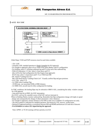 GOL Transportes Aéreos S.A.
SOP - STANDARD OPERATING PROCEDURES B737NG

-6.15.2 ILS / LOC

Glide Slope, VASI and PAPI resources must be used when available
- ILS / LOC
- Autopilot: GOL standard operation is Single Autopilot for ILS approach
- For straight in approach, plan to be at 3NM of the Outer Marker with F5 configuration
- For holding, select F1 initiating outbound leg and F5 at the end of the outbound leg
- With G/S indication 11/2 dot select L.Gear down and F15
(this will be the final configuration for One Engine Inop approach)
If G/S inop, select L.Gear down and F 15 at 3 NM from OM
- PF: request:“Landing Ch.List”.
PM: read aloud and do “Landing Check List” .Visually confirm flap and gear positions
- G/S 1 Dot, select F 25
- At 1500ft select Landing Flap.
- If OM inop., use associated NDB or DME distance.
- At 1000ft AGL aircraft must be fully configurated for landing.
In VMC conditions, the landing flaps may be selected at 1000 Ft AGL, considering the safety window concept
for VFR appoach
- Auto-pilot must be in HSEL for LOC interception.
(In LNAV, acft my fly a parallel course of the LOC and not intercept it).
When in Holding Pattern, monitor outbound leg. Remember that flap configuration change will imply in speed
change and consequently the change of others parameters (time /distance)
- For straight in approach, monitor distance to the OM in order not to establish F5 configuration too early.
- The above pattern is indicated for standard operation. Deviations by ATC must be worked upon
- During ILS approach perform a crosscheck between HSI and RDMI and between G/S and rate of descent.
- It is forbidden to remove ILS signal during the approach
Note- GPWS or TCAS warning will have priority over ILS

SAOOO

Elaboração:SAOOI

Revisão18 B 737 NG

10/01/2007

6-60

 