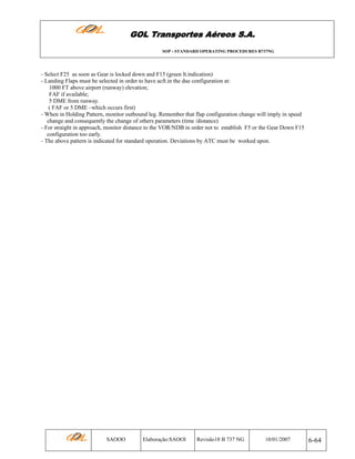 GOL Transportes Aéreos S.A.
SOP - STANDARD OPERATING PROCEDURES B737NG

- Select F25 as soon as Gear is locked down and F15 (green lt.indication)
- Landing Flaps must be selected in order to have acft.in the due configuration at:
1000 FT above airport (runway) elevation;
FAF if available;
5 DME from runway.
( FAF or 5 DME –which occurs first)
- When in Holding Pattern, monitor outbound leg. Remember that flap configuration change will imply in speed
change and consequently the change of others parameters (time /distance)
- For straight in approach, monitor distance to the VOR/NDB in order not to establish F5 or the Gear Down F15
configuration too early.
- The above pattern is indicated for standard operation. Deviations by ATC must be worked upon.

SAOOO

Elaboração:SAOOI

Revisão18 B 737 NG

10/01/2007

6-64

 