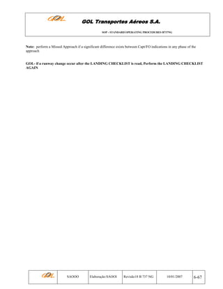 GOL Transportes Aéreos S.A.
SOP - STANDARD OPERATING PROCEDURES B737NG

Note: perform a Missed Approach if a significant difference exists between Capt/FO indications in any phase of the
approach

GOL- if a runway change occur after the LANDING CHECKLIST is read, Perform the LANDING CHECKLIST
AGAIN

SAOOO

Elaboração:SAOOI

Revisão18 B 737 NG

10/01/2007

6-67

 