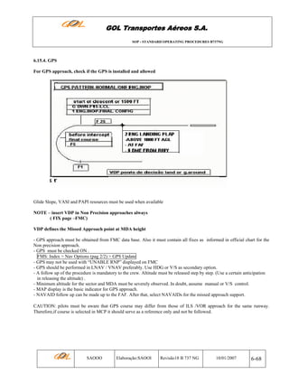 GOL Transportes Aéreos S.A.
SOP - STANDARD OPERATING PROCEDURES B737NG

6.15.4. GPS
For GPS approach, check if the GPS is installed and allowed

Glide Slope, VASI and PAPI resources must be used when available
NOTE – insert VDP in Non Precision approaches always
( FIX page –FMC)
VDP defines the Missed Approach point at MDA height
- GPS approach must be obtained from FMC data base. Also it must contain all fixes as informed in official chart for the
Non precision approach.
- GPS must be checked ON .
FMS: Index > Nav Options (pag 2/2) > GPS Update
- GPS may not be used with “UNABLE RNP” displayed on FMC
- GPS should be performed in LNAV / VNAV preferably. Use HDG or V/S as secondary option.
- A follow up of the procedure is mandatory to the crew. Altitude must be released step by step. (Use a certain anticipation
in releasing the altitude) .
- Minimum altitude for the sector and MDA must be severely observed. In doubt, assume manual or V/S control.
- MAP display is the basic indicator for GPS approach.
- NAVAID follow up can be made up to the FAF. After that, select NAVAIDs for the missed approach support.
CAUTION: pilots must be aware that GPS course may differ from those of ILS /VOR approach for the same runway.
Therefore,if course is selected in MCP it should serve as a reference only and not be followed.

SAOOO

Elaboração:SAOOI

Revisão18 B 737 NG

10/01/2007

6-68

 