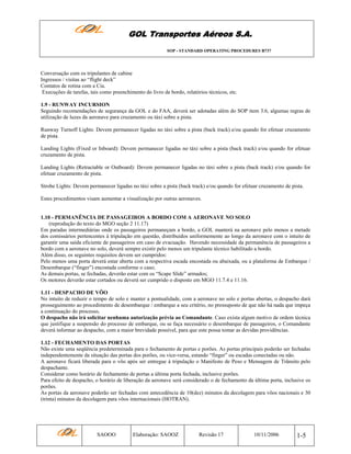 GOL Transportes Aéreos S.A.
SOP - STANDARD OPERATING PROCEDURES B737

Conversação com os tripulantes de cabine
Ingressos / visitas ao “flight deck”
Contatos de rotina com a Cia.
Execuções de tarefas, tais como preenchimento do livro de bordo, relatórios técnicos, etc.
1.9 - RUNWAY INCURSION
Seguindo recomendações de segurança da GOL e do FAA, deverá ser adotadas além do SOP item 3.6, algumas regras de
utilização de luzes da aeronave para cruzamento ou táxi sobre a pista.
Runway Turnoff Lights: Devem permanecer ligadas no táxi sobre a pista (back track) e/ou quando for efetuar cruzamento
de pista.
Landing Lights (Fixed or Inboard): Devem permanecer ligadas no táxi sobre a pista (back track) e/ou quando for efetuar
cruzamento de pista.
Landing Lights (Retractable or Outboard): Devem permanecer ligadas no táxi sobre a pista (back track) e/ou quando for
efetuar cruzamento de pista.
Strobe Lights: Devem permanecer ligadas no táxi sobre a pista (back track) e/ou quando for efetuar cruzamento de pista.
Estes procedimentos visam aumentar a visualização por outras aeronaves.

1.10 - PERMANÊNCIA DE PASSAGEIROS A BORDO COM A AERONAVE NO SOLO
(reprodução do texto do MGO seção 2 11.17)
Em paradas intermediárias onde os passageiros permaneçam a bordo, a GOL manterá na aeronave pelo menos a metade
dos comissários pertencentes à tripulação em questão, distribuídos uniformemente ao longo da aeronave com o intuito de
garantir uma saída eficiente de passageiros em caso de evacuação. Havendo necessidade da permanência de passageiros a
bordo com a aeronave no solo, deverá sempre existir pelo menos um tripulante técnico habilitado a bordo.
Além disso, os seguintes requisitos devem ser cumpridos:
Pelo menos uma porta deverá estar aberta com a respectiva escada encostada ou abaixada, ou a plataforma de Embarque /
Desembarque (“finger”) encostada conforme o caso;
As demais portas, se fechadas, deverão estar com os “Scape Slide” armados;
Os motores deverão estar cortados ou deverá ser cumprido o disposto em MGO 11.7.4 e 11.16.
1.11 - DESPACHO DE VÔO
No intuito de reduzir o tempo de solo e manter a pontualidade, com a aeronave no solo e portas abertas, o despacho dará
prosseguimento ao procedimento de desembarque / embarque a seu critério, no pressuposto de que não há nada que impeça
a continuação do processo.
O despacho não irá solicitar nenhuma autorização prévia ao Comandante. Caso exista algum motivo de ordem técnica
que justifique a suspensão do processo de embarque, ou se faça necessário o desembarque de passageiros, o Comandante
deverá informar ao despacho, com a maior brevidade possível, para que este possa tomar as devidas providências.
1.12 - FECHAMENTO DAS PORTAS
Não existe uma seqüência predeterminada para o fechamento de portas e porões. As portas principais poderão ser fechadas
independentemente da situação das portas dos porões, ou vice-versa, estando “finger” ou escadas conectadas ou não.
A aeronave ficará liberada para o vôo após ser entregue à tripulação o Manifesto de Peso e Mensagem de Trânsito pelo
despachante.
Considerar como horário de fechamento de portas a última porta fechada, inclusive porões.
Para efeito de despacho, o horário de liberação da aeronave será considerado o de fechamento da última porta, inclusive os
porões.
As portas da aeronave poderão ser fechadas com antecedência de 10(dez) minutos da decolagem para vôos nacionais e 30
(trinta) minutos da decolagem para vôos internacionais (HOTRAN).

SAOOO

Elaboração: SAOOZ

Revisão 17

10/11/2006

1-5

 