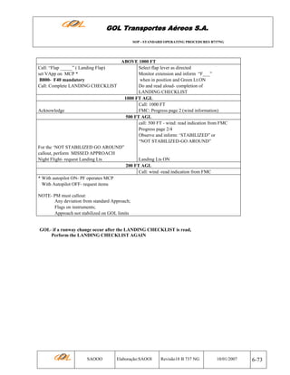 GOL Transportes Aéreos S.A.
SOP - STANDARD OPERATING PROCEDURES B737NG

ABOVE 1000 FT
Select flap lever as directed
Monitor extension and inform “F___”
when in position and Green Lt.ON
Do and read aloud- completion of
LANDING CHECKLIST
1000 FT AGL
Call: 1000 FT
Acknowledge
FMC: Progress page 2 (wind information)
500 FT AGL
call: 500 FT - wind: read indication from FMC
Progress page 2/4
Observe and inform: ‘STABILIZED” or
“NOT STABILIZED-GO AROUND”
For the ‘NOT STABILIZED GO AROUND”
callout, perform MISSED APPROACH
Night Flight- request Landing Lts
Landing Lts ON
200 FT AGL
Call: wind -read indication from FMC
* With autopilot ON- PF operates MCP
With Autopilot OFF- request items
Call: “Flap _____” ( Landing Flap)
set VApp on MCP *
B800- F40 mandatory
Call: Complete LANDING CHECKLIST

NOTE- PM must callout:
Any deviation from standard Approach;
Flags on instruments;
Approach not stabilized on GOL limits

GOL- if a runway change occur after the LANDING CHECKLIST is read,
Perform the LANDING CHECKLIST AGAIN

SAOOO

Elaboração:SAOOI

Revisão18 B 737 NG

10/01/2007

6-73

 