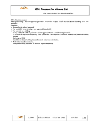 GOL Transportes Aéreos S.A.
SOP - STANDARD OPERATING PROCEDURES B737NG

GOL-Situation analyses
After performing a missed approach procedure a scenario analyses should be done before deciding for a new
approach.
Consider:
• Reason for the missed approach
• The possibility of performing a new approach immediately
• The necessity os a holding
It may not be advisable to perform a second approach before a condition improvement.
If weather or any other reason may cause a delay for a new approach, maintain holding at a published holding
pattern.
Review area MSA
Consider maximum holding time and correct endurance calculation.
• A diversion may be considered.
It might be safier to proceed to an alternate airport immediately

SAOOO

Elaboração:SAOOI

Revisão18 B 737 NG

10/01/2007

6-75

 