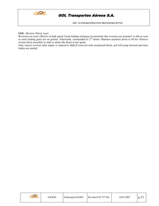 GOL Transportes Aéreos S.A.
SOP - STANDARD OPERATING PROCEDURES B737NG

GOL –Reverse Thrust (use)
Reversers are more effective at high speed. Good landing technique recommends that reversers are actuated to idle as soon
as main landing gears are on ground. Afterwards, commanded to 2nd detent. Maintain actuation down to 60 kts. Remove
reverse thrust smoothly in order to attain idle thrust at taxi speed.
Only remove reverser after engine is reduced to iddle.If removed with accelerated thrust, acft will jump forward and more
brakes are needed

SAOOO

Elaboração:SAOOI

Revisão18 B 737 NG

10/01/2007

6-77

 