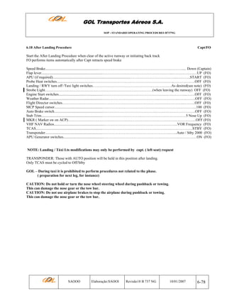 GOL Transportes Aéreos S.A.
SOP - STANDARD OPERATING PROCEDURES B737NG

6.18 After Landing Procedure

Capt/FO

Start the After Landing Procedure when clear of the active runway or initiating back track
FO performs items automatically after Capt retracts speed brake
Speed Brake..........................................................………………………………………………….………..... Down (Captain)
Flap lever..................................................................……………….………………………………..……….….….…UP (FO)
APU (if required)...................................................................................………………………………...………..START (FO)
Probe Heat switches........................................………………………………………………………..……….….….OFF (FO)
Landing / RWY turn off /Taxi light switches…………………………………………………….…As desired(see note) (FO)
Strobe Light……………………………………………………………………………(when leaving the runway) OFF (FO)
Engine Start switches...............................................…………………………………………………………...…….OFF (FO)
Weather Radar.........................................................……………………………………….…………….…….……..OFF (FO)
Flight Director switches……….……………………………………………………………………………...……...OFF (FO)
MCP Speed cursor...................................................…………………………………………………………….…….100 (FO)
Auto Brake switch.....................................................…………………………………….…………………………..OFF (FO)
Stab Trim..................................................................…………………………..………………………………5 Nose Up (FO)
MKR ( Marker sw on ACP)…………………………………………………………………………………………..OFF (FO)
VHF NAV Radios......................................................…………………………………………………...VOR Frequency (FO)
TCAS........................................................................……………………………………………………………….STBY (FO)
Transponder.............................................................………………………………………………..…...Auto / Stby 2000 (FO)
APU Generator switches...........................................…………………………………………………….……………ON (FO)

NOTE: Landing / Táxi Lts modifications may only be performed by capt. ( left seat) request
TRANSPONDER: Those with AUTO position will be held in this position after landing.
Only TCAS must be cycled to Off/Stby
GOL – During taxi it is prohibited to perform procedures not related to the phase.
( preparation for next leg, for instance)
CAUTION: Do not hold or turn the nose wheel steering wheel during pushback or towing.
This can damage the nose gear or the tow bar.
CAUTION: Do not use airplane brakes to stop the airplane during pushback or towing.
This can damage the nose gear or the tow bar.

SAOOO

Elaboração:SAOOI

Revisão18 B 737 NG

10/01/2007

6-78

 