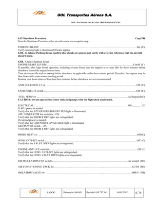 GOL Transportes Aéreos S.A.
SOP - STANDARD OPERATING PROCEDURES B737NG

6.19 Shutdown Procedure
Start the Shutdown Procedure after aircraft comes to a complete stop

Capt/FO

PARKING BRAKE .......................................................................……….....................................................................Set (C)
Verify warning light is illuminated if brake applied
GOL- to release Parking Brake confirm that chocks are placed and verify with external reference that the aircraft
doesn't move.
GOL- Check Electrical power
ENGINE START LEVERS .............................................…......................................................................................Cutoff (C)
If possible, after high thrust operation, including reverse thrust, run the engines at or near idle for three minutes before
shutdown to cool the engine hot sections.
Time at or near idle such as taxiing before shutdown, is applicable to this three minute period. If needed, the engines may be
shut down with a one minute cooling period
Routine cool down times of less than three minutes before shutdown are not recommended
ANTI COLLISION LT sw …………………………………….………..……………......…...…..…...………………Off (C)
FASTEN BELTS switch ......…….……………………...………….………………......…...….……..……………......Off (C)
FUEL PUMP sw ………………….……………………...………..…………….............……………………As Required (C)
CAUTION: Do not operate the center tank fuel pumps with the flight deck unattended.
ELECTRICAL…………………………………………………………………......…………….…………….ON ______ . (C)
If APU power is needed:
Verify that the APU GENERATOR OFF BUS light is illuminated.
APU GENERATOR bus switches – ON
Verify that the SOURCE OFF lights are extinguished.
If external power is needed:
Verify that the GRD POWER AVAILABLE light is illuminated.
GRD POWER switch – ON
Verify that the SOURCE OFF lights are extinguished.
PROBE HEAT sw………………………..……………………...……............................................................................Off (C)
WING ANTI–ICE switch ................................................................................................................................................Off (C)
Verify that the VALVE OPEN lights are extinguished.
ENGINE ANTI–ICE switches...........................................................................................................................................Off (C)
Verify that the COWL ANTI–ICE lights are extinguished.
Verify that the COWL VALVE OPEN lights are extinguished.
RECIRCULATION FAN switch .......................................................................................................................As needed (FO)
AIR CONDITIONING PACK Sw-……………...….………………….………….......……………….…...…….AUTO (FO)
ISOLATION VALVE sw- …………………………….……………….…………........……………………….…OPEN (FO)

SAOOO

Elaboração:SAOOI

Revisão18 B 737 NG

10/01/2007

6-79

 