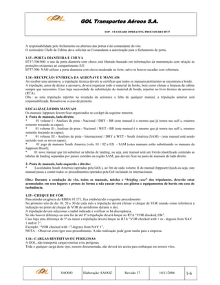 GOL Transportes Aéreos S.A.
SOP - STANDARD OPERATING PROCEDURES B737

A responsabilidade pelo fechamento ou abertura das portas é do comandante do vôo.
O comissário Chefe de Cabine deve solicitar ao Comandante a autorização para o fechamento de porta.
1.13 - PORTA DIANTEIRA E CHUVA
B737-700/800: o uso da porta dianteira com chuva está liberado baseado em informações da manutenção com relação às
proteções existentes ao compartimento E/E
B737-300: NÃO utilizar a porta dianteira com chuva moderada ou forte, salvo se houver escadas com cobertura.
1.14 - RECEPÇÃO / ENTREGA DA AERONAVE E MANUAIS
Ao receber uma aeronave, a tripulação técnica deverá se certificar que todos os manuais pertinentes se encontram a bordo.
A tripulação, antes de deixar a aeronave, deverá organizar todo o material de bordo, bem como efetuar a limpeza da cabine
sempre que necessário. Caso haja necessidade de substituição do material de bordo, reportar no livro técnico da aeronave
(RTA).
Obs.: se uma tripulação reportar na recepção da aeronave a falta de qualquer manual, a tripulação anterior será
responsabilizada. Ressalve-se o caso de pernoite.
LOCALIZAÇÃO DOS MANUAIS
Os manuais Jeppesen devem ficar organizados no cockpit da seguinte maneira:
1- Pasta de manuais, lado direito:
*
01 volume I - Analises de pista - Nacional / DRY - BR (este manual é o mesmo que já temos nas acft´s, estamos
somente trocando as capas);
*
01 volume II - Analises de pista - Nacional / WET - BR (este manual é o mesmo que já temos nas acft´s, estamos
somente trocando as capas);
*
01 volume III - Analises de pista - Internacional / DRY e WET - South América (SAM) - (este manual está sendo
incluido com as novas capas);
*
01 jogo de manuais South America (vols. 01 / 02 e 03) - SAM (estes manuais estão substituindo os manuais da
Jeppesen Brasil);
*
01 novo manual que irá substituir as tabelas de landing, ou seja, este manual será um livreto plastificado contendo as
tabelas de landing separadas por paises contidos na região SAM, que deverá ficar na pasta de manuais do lado direito.
2- Pasta de manuais, lado esquerdo e direito:
*
Localidades South America (operadas pela GOL), ao fim de cada volume II do manual Jeppesen Quick.ou seja, este
manual passa a conter todos os procedimentos operados pela Gol incluindo os internacionais.
Obs.: Durante a condução do vôo, todos os manuais, tabelas e “briefing case” dos tripulantes, deverão estar
acomodados em seus lugares e presos de forma a não causar risco aos pilotos e equipamentos de bordo em caso de
turbulência.
1.15 - CHEQUE DE VOR
Para atender exigência do RBHA 91.171, fica estabelecido o seguinte procedimento:
No primeiro vôo do dia 10, 20 e 30 de cada mês a tripulação deverá efetuar o cheque de VOR usando como referência a
indicação no ponto de cheque de VOR do aeródromo durante o táxi.
A tripulação deverá selecionar a radial indicada e verificar se há discrepância.
Se não houver diferença ou esta for de até 4º a tripulação deverá lançar no RTA “VOR checked, OK”.
Caso haja uma diferença de 5º ou maior a tripulação deverá lançar no RTA “VOR checked with + or - degrees from NAV
1 and/or 2".
Exemplo: “VOR checked with +7 degrees from NAV 1”.
NOTA – Observar com rigor esse procedimento. A não realização pode gerar multa para a empresa.
1.16 - CARGAS RESTRITAS OU PERIGOSAS
A GOL, não transporta cargas restritas e/ou perigosas.
Toda e qualquer carga deste tipo, mesmo documentada, não deverá ser aceita para embarque em nossos vôos.

SAOOO

Elaboração: SAOOZ

Revisão 17

10/11/2006

1-6

 