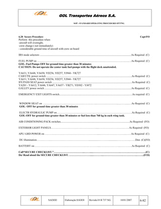 GOL Transportes Aéreos S.A.
SOP - STANDARD OPERATING PROCEDURES B737NG

6.20 Secure Procedure

Capt/FO

Perform this procedure when:
-aircraft will overnight;
-crew change ( not immediately)
- considerable ground time of aircraft with crew on board
IRS mode selectors ...........................................................................................................................................As Required (C)
FUEL PUMP sw ……………………….……...……………………………………………………….…..…As Required (C)
GOL- Fuel Pumps OFF for ground time greater than 30 minutes
CAUTION: Do not operate the center tank fuel pumps with the flight deck unattended.
YA631, YA648, YA650, YD256, YD257, YJ944 - YK727
CAB/UTIL power switch ..................................................................................................................................As Required (C)
YA631, YA648, YA650, YD256, YD257, YJ944 - YK727
IFE/PASS SEAT power switch .........................................................................................................................As Required (C)
YA201 - YA612, YA646, YA647, YA657 - YB271, YD302 - YJ472
GALLEY power switch ....................................................................................................................................As Required (C)
EMERGENCY EXIT LIGHTS switch...............................................................................................................As required (C)

WINDOW HEAT sw ……………………..……………….……………..………..…………...………....…As Required (C)
GOL- OFF for ground time greater than 30 minutes
ELECTR HYDRAULIC PUMP sw…………………….…..…………..………………………….…………As Required (C)
GOL-OFF for ground time greater than 30 minutes or fuel less than 760 kg in each wing tank.
AIR CONDITIONING PACK switches.........................................................................................................As Required (FO)
EXTERIOR LIGHT PANELS…………………………………………….....…………………….….……As Required (FO)
APU/ GRD POWER sw…………………………………………………….....………………………...……As Required (C)
DU illumination……………………………………………………................…….…..............…………...……Dim (C)(FO)
BATTERY sw………………………………………………………………....…………………...………….As Required (C)
Call“SECURE CHECKLIST.”……………………………...…….....………………………….……….……….……….(C)
Do/ Read aloud the SECURE CHECKLIST. …………………….....………...………………….……………..……..(F/O)

SAOOO

Elaboração:SAOOI

Revisão18 B 737 NG

10/01/2007

6-82

 