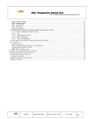 GOL Transportes Aéreos S.A.
SOP - STANDARD OPERATING PROCEDURES B737-300

Flap Extension Schedule ..................................................................................................................................................... 53
GOL- Landing Limits......................................................................................................................................................... 53
GOL –Landing Flap ............................................................................................................................................................ 54
GOL- Auto Land.................................................................................................................................................................. 54
Approach Checklist ............................................................................................................................................................. 54
6.15 APPROACH FLIGHT PATTERNS/ PROCEDURES/CALL-OUTS.............................................................................. 55
6.15.1 . VISUAL DESCENT POINT (VDP)......................................................................................................................... 55
6.15.2. ILS ......................................................................................................................................................................... 56
6.15.3. VOR/NDB/LOC ONLY .......................................................................................................................................... 59
6.15.4. GPS – N.Aplicable................................................................................................................................................... 63
6.15.5 VISUAL APPROACH ............................................................................................................................................ 64
6.16 GO–AROUND AND MISSED APPROACH PROCEDURE PF, PM............................................................................................ 67
6.17 LANDING .......................................................................................................................................................................... 69
Landing Checklist................................................................................................................................................................ 69
GOL -Landing at Opposite Runway - IFR Approach.......................................................................................................... 69
Landing Roll Procedure PF, PM ........................................................................................................................................ 69
GOL –Reverse Thrust (use)................................................................................................................................................ 70
6.18 AFTER LANDING PROCEDURE CAPT/FO............................................................................................................................ 71
6.19 SHUTDOWN PROCEDURE CAPT/FO ................................................................................................................................... 72
FASTEN BELTS SWITCH OFF (C) ........................................................................................................................................... 72
Shutdown Checklist ............................................................................................................................................................. 74
6.20 SECURE PROCEDURE CAPT/FO......................................................................................................................................... 75
Secure Checklist .................................................................................................................................................................. 76

SAOOO

Elaboração:SAOOI

Revisão17 B737-300

10/11/2006

6-2

 