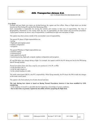 GOL Transportes Aéreos S.A.
SOP - STANDARD OPERATING PROCEDURES B737-300

Crew Duties

Preflight and post flight crew duties are divided between the captain and first officer. Phase of flight duties are divided
between the Pilot Flying (PF) and the Pilot Monitoring (PM).
Each crewmember is responsible for moving the controls and switches in their area of responsibility. The Area of
Responsibility illustrations in this section show the area of responsibility for both normal and non-normal procedures.
Typical panel locations are shown. area of responsibility is established for high work load phase of flight.
The captain may direct actions outside of the crewmember’s area of responsibility.
The general PF phase of flight responsibilities are:
• taxiing
• flight path and airspeed control
• airplane configuration
• navigation
The general PM phase of flight responsibilities are:
• checklist reading
• communications
• tasks asked for by the PF
• monitoring taxiing, flight path, airspeed, airplane configuration and navigation.
PF and PM duties may change during a flight. For example, the captain could be the PF during taxi but be the PM during
takeoff through landing.
Normal procedures show who does a step by crew position (C, F/O, PF, or PM):
• in the procedure title, or
• in the far right column, or
• in the column heading of a table
The mode control panel (MCP) is the PF’s responsibility. When flying manually, the PF directs the PM to make the changes
on the mode control panel.
The captain is the final authority for all tasks directed and done.
The task sharing here shown is based on Boeing Normal Procedures, however it has been modified by GOL
considering:
- in the reception of aircraft it is desirable that the Captain has a knowledge of system conditions;
- due to short time on ground, Captain has the ability of better preparing the flight deck.

SAOOO

Elaboração:SAOOI

Revisão17 B737-300

10/11/2006

6-4

 
