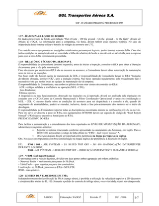 GOL Transportes Aéreos S.A.
SOP - STANDARD OPERATING PROCEDURES B737

1.17 – DADOS PARA LIVRO DE BORDO
Os dados para o livro de bordo, com relação “Out of Gate – Off the ground – On the ground – In the Gate” devem ser
obtidos do FOQA. As informações para a companhia, via fonia, devem refletir esses mesmos horários. No caso da
inoperância desse sistema utilizar o horário do relógio da aeronave em UTC.
Em caso de rasuras que possam ser corrigidas e ainda assim permaneçam legíveis, poderá manter a mesma folha. Caso não
tenha condições de correção deverá ser cancelada a folha do relatório de bordo e esta deverá ser devolvida para a empresa
junto com a nova folha corretamente preenchida.
1.18 – RELATÓRIO TÉCNICO DA AERONAVE
É responsabilidade do comandante (assento esquerdo), antes de iniciar a inspeção, consultar o RTA para obter a liberação
da aeronave para o vôo pela manutenção.
Caso não conste por escrito ou o RTA não se encontre na aeronave, o Comandante deverá obter autorização da manutenção
antes de iniciar as inspeções.
Nas bases onde não houver equipe de manutenção da GOL, é responsabilidade do Comandante lançar no RTA “Inspeção
de trânsito efetuada, aeronave OK”, após a inspeção externa. Nas bases operadas regularmente, este procedimento não é
necessário visto que nestes locais as equipes de manutenção são da empresa.
É responsabilidade do Comandante, mas ambos os pilotos devem estar cientes do conteúdo do RTA:
ACR: verifique validade e a influência na operação (MEL - CDL).
Itens Pendentes;
Últimos reportes.
A inoperância ou mau funcionamento, detectado nas inspeções ou já reportado, deverá ser analisada pela tripulação em
conjunto com o CCO (Centro de Controle Operacional) e Piloto Coordenador Operacional levando em consideração o
MEL - CDL. O mesmo dispõe sobre as condições da aeronave para ser despachada e a consulta a ele, quando do
surgimento de anormalidades, poderá se estender, inclusive, desde a fase pós-acionamento dos motores até o inicio da
decolagem.
É responsabilidade do Comandante reportar todas as discrepâncias encontradas durante as verificações pré-vôo ou no vôo.
Para isto deve ser descrita a pane no RTA; nos equipamentos B700/800 deverá ser seguida do código do “Fault Report
Manual” (FRM) que se encontra a bordo junto ao RTA.
PREENCHIMENTO DO RTA
Para facilitar a comunicação e o entendimento dos itens reportados no LIVRO DE MANUTENÇÃO DA AERONAVE,
adotaremos os seguintes critérios:
• Reportar o sistema relacionado conforme apresentado na anunciadora da Aeronave, em Inglês. Para o
B700 / 800 acrescentar o código de falha obtido no “FRM – fault report manual” *.
• Descrição da pane deverá ser reportada entre parênteses na língua portuguesa ou inglesa.
Obs. Nos casos dos tripulantes com boa familiarização na língua inglesa dar preferência à descrição em inglês.
EX.:
B700 / 800 - AIR SYSTEMS – LH BLEED TRIP OFF – 361 010 001(INDICAÇÃO INTERMITENTE
DURANTE A SUBIDA)
B300 - AIR SYSTEMS – LH BLEED TRIP OFF – (INDICAÇÃO INTERMITENTE DURANTE A SUBIDA)
1.19 – *FRM (fault report manual)
É um manual com a relação de panes, dividido em duas partes ambas agrupadas em ordem alfabética:
- Observed Faults - basicamente para panes do Flt.Deck.
- Cabin Faults - para reportes por parte dos comissários.
Localização: no Flt.Deck, junto com o RTA e MEL/CDL
B300 – não aplicável.
1.20 - LIMITES DE VELOCIDADE EM TMA
Independentemente da classificação da TMA (espaço aéreo), é proibida a utilização de velocidade superior a 250 (duzentos
e cinqüenta) kts abaixo do FL 100. Somente a pedido do controle de tráfego aéreo, essa velocidade poderá ser ultrapassada.

SAOOO

Elaboração: SAOOZ

Revisão 17

10/11/2006

1-7

 