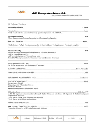 GOL Transportes Aéreos S.A.
SOP - STANDARD OPERATING PROCEDURES B737-300

6.2 Preliminary Procedures
Preliminary Procedure

Captain

Technical Log.…….……………………………………………………………………................………………………….Check
Verify “ACR” list, also. Crosscheck necessary operational procedure with MEL/CDL.
Preliminary Procedure

F/O

Minor changes on scan flow may happen due to different panel configuration
GOL- FLT MANUALS………………………………………………………………….….………………................….….…...Check

The Preliminary Preflight Procedure assumes that the Electrical Power Up Supplementary Procedure is complete.

Electrical Power Up

F/O

Perform procedure as established in Supplementary Procedure –Electrical-if:
APU or External Power not ON;
APU power desirable even if External Power is on.
Note: The APU may be selected as Pneumatic source after 2 minutes of warm up.

FLAP POSITION INDICATOR…………………………………………………………………………....………… ……...Check
Set the flap lever to agree with the indicator, if necessary
LANDING GEAR LEVER………..…………………………………………………………….………............Down, 3 Green Lts
MANUAL GEAR extension access door………………………………………….……………...………………..….……..Closed

FLIGHT DECK ACCESS SYSTEM switch…………………………………………………………………..............Guard closed
EMERGENCY EQUIPMENT.………………………………………………………………………….……………. ……...Check
Escape ropes – Stowed
Fire extinguisher – Checked and stowed
Crash axe – Stowed
Other needed equipment – Checked and stowed
IRS mode selectors …………………………………………………………………………………………………OFF, then NAV
A full IRS alignment is recommended before each flight. If time does not allow a full alignment, do the Fast Realignment
supplementary procedure.
Verify that the ON DC lights illuminate then extinguish.
Verify that the ALIGN lights are illuminated.
SERVICE INTERPHONE switch ………………………………………………………………...............................................OFF
GOL-AUDIO CONTROL PANEL (observer) …………………….…..………………….…………………………………Verify
Transmitter Selector Sw in FLT and all receivers in Minimum

SAOOO

Elaboração:SAOOI

Revisão17 B737-300

10/11/2006

6-8

 