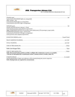 GOL Transportes Aéreos S.A.
SOP - STANDARD OPERATING PROCEDURES B737-300

ENGINE panel …………………………………………………………………………….…………………………………….Set
Verify that the REVERSER lights are extinguished.
PMC switches – ON
Verify that the INOP lights are extinguished.
Verify that the LOW IDLE light is extinguished.
OXYGEN panel.…………………………………………………………………………………………………………………Set
CREW OXYGEN pressure indicator - Check
Verify that the pressure meets dispatch requirements.
Note: PASSENGER OXYGEN sw activation causes deployment of the passenger oxygen masks.
PASSENGER OXYGEN switch - Guard closed
Verify that the PASS OXY ON light is extinguished.
Verify pressure meets dispatch requirements.
FLIGHT RECORDER switch………………………………………………………...………………………………Guard Closed
MACH/AIRSPEED WARNING………………………………………………………….……………………………….test 1&2
STALL WARNING………………………………………………………………………………………………………..test 1&2
CIRCUIT BREAKERS (P6)…………………………………………………………………………………………...……..Check
GOL-Crew Oxygen Valve…………………………………………………………………………………………………....Open
CIRCUIT BREAKERS (P18) ………………………………………………………………………………………………..Check
GOL-check circuit brakes position carefully, on flights after maintenance services or overnights.
CBs may be find pulled due to maintenance action. Common action to weather radar CB
PARKING BRAKE ……………………………………………………………………………………………………...As needed
Set the parking brake if brake wear indicators will be checked during the exterior inspection.
GOL-Parking brake not required for external check.

SAOOO

Elaboração:SAOOI

Revisão17 B737-300

10/11/2006

6-9

 
