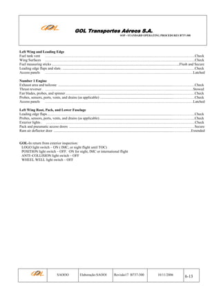 GOL Transportes Aéreos S.A.
SOP - STANDARD OPERATING PROCEDURES B737-300

Left Wing and Leading Edge
Fuel tank vent ……………………………………………………………………………………………………………..Check
Wing Surfaces ……………………………………………………………………………………………………………..Check
Fuel measuring sticks .....................................................................................................................................…...Flush and Secure
Leading edge flaps and slats . .........................................................................................................................………………Check
Access panels ……………………………………………………………………………………………………………Latched
Number 1 Engine
Exhaust area and tailcone ..............................................................................................................................………………Check
Thrust reverser . ……………………………………………………………………………………………………………Stowed
Fan blades, probes, and spinner ......................................................................................................................………………Check
Probes, sensors, ports, vents, and drains (as applicable) ................................................................................………………Check
Access panels ……………………………………………………………………………………………………………Latched
Left Wing Root, Pack, and Lower Fuselage
Leading edge flaps ..........................................................................................................................................……………....Check
Probes, sensors, ports, vents, and drains (as applicable).................................................................................……………....Check
Exterior lights . …………………………………………………………………………………………………………….Check
Pack and pneumatic access doors ..................................................................................................................………………Secure
Ram air deflector door ...................................................................................................................................……………Extended

GOL-In return from exterior inspection:
LOGO light switch – ON ( IMC, or night flight until TOC)
POSITION light switch – OFF. ON for night, IMC or international flight
ANTI–COLLISION light switch – OFF
WHEEL WELL light switch – OFF

SAOOO

Elaboração:SAOOI

Revisão17 B737-300

10/11/2006

6-13

 
