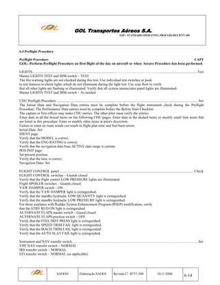 GOL Transportes Aéreos S.A.
SOP - STANDARD OPERATING PROCEDURES B737-300

6.4 Preflight Procedure
Preflight Procedure

CAPT

GOL- Perform Preflight Procedure on first flight of the day on aircraft or when Secure Procedure has been performed.
LIGHTS.............................................................................................………………………………...........................................Test
Master LIGHTS TEST and DIM switch – TEST
The fire warning lights are not checked during this test. Use individual test switches or push
to test features to check lights which do not illuminate during the light test. Use scan flow to verify
that all other lights are flashing or illuminated. Verify that all system annunciator panel lights are illuminated.
Master LIGHTS TEST and DIM switch – As needed
CDU Preflight Procedure ..............................................................................................................................................................Set
The Initial Data and Navigation Data entries must be complete before the flight instrument check during the Preflight
Procedure. The Performance Data entries must be complete before the Before Start Checklist.
The captain or first officer may make CDU entries. The other pilot must verify the entries.
Enter data in all the boxed items on the following CDU pages. Enter data in the dashed items or modify small font items that
are listed in this procedure. Enter or modify other items at pilot's discretion.
Failure to enter en route winds can result in flight plan time and fuel burn errors.
Initial Data -Set
IDENT page:
Verify that the MODEL is correct.
Verify that the ENG RATING is correct.
Verify that the navigation data base ACTIVE date range is current.
POS INIT page:
Set present position
Verify that the time is correct.
Navigation Data- Set
FLIGHT CONTROL panel ......................................................................................................................................................Check
FLIGHT CONTROL switches – Guards closed
Verify that the flight control LOW PRESSURE lights are illuminated.
Flight SPOILER switches – Guards closed
YAW DAMPER switch – ON
Verify that the YAW DAMPER light is extinguished.
Verify that the standby hydraulic LOW QUANTITY light is extinguished.
Verify that the standby hydraulic LOW PRESSURE light is extinguished.
For those airplanes with Rudder System Enhancement Program (RSEP) modification, verify
that the STBY RUD ON light is extinguished.
ALTERNATE FLAPS master switch – Guard closed
ALTERNATE FLAPS position switch – OFF
Verify that the FEEL DIFF PRESS light is extinguished.
Verify that the SPEED TRIM FAIL light is extinguished.
Verify that the MACH TRIM FAIL light is extinguished.
Verify that the AUTO SLAT FAIL light is extinguished.
Instrument and NAV transfer switch………………………………….…………………………………………………….…...Set
VHF NAV transfer switch – NORMAL
IRS transfer switch – NORMAL
EFI transfer switch – NORMAL (as applicable)

SAOOO

Elaboração:SAOOI

Revisão17 B737-300

10/11/2006

6-14

 