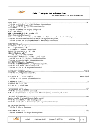 GOL Transportes Aéreos S.A.
SOP - STANDARD OPERATING PROCEDURES B737-300

FUEL panel ………………………………..................................................................................................................................Set
Verify that the FUEL VALVE CLOSED lights are illuminated dim.
Verify that the FILTER BYPASS lights are extinguished.
CROSSFEED selector – Closed
Verify that the VALVE OPEN light is extinguished.
Check Fuel Quantity
GOL –required FUEL PUMP switches – ON
Check the center tank fuel quantity.
Both center tank fuel pump switches must be OFF for takeoff if center tank fuel is less than 453 kilograms.
Verify that the center tank fuel pump LOW PRESSURE lights are extinguished.
Verify that the main tank fuel pump LOW PRESSURE lights are extinguished.
ELECTRICAL panel ....................................................................................................................................................................Set
BATTERY switch – Guard closed
GALLEY power switch – ON
STANDBY POWER switch – Guard closed
Position Electrical Selector in STBY PWR .
GOL-DC indicator in BAT
AC indicator in STBY POWER
Generator drive DISCONNECT switches – Guards closed
Verify that the LOW OIL PRESSURE lights are illuminated.
Verify that the HIGH OIL TEMP light are extinguished.
BUS TRANSFER switch – Guard closed
Verify that the TRANSFER BUS OFF lights are extinguished.
Verify that the BUS OFF lights are extinguished.
Verify that the GEN OFF BUS lights are illuminated.
EQUIPMENT COOLING switches…………………………………....................................................................................NORM
Verify that the OFF lights are extinguished.
EMERGENCY EXIT LIGHTS switch .........................................................................................................................Guard closed
Verify that the NOT ARMED light is extinguished.
PASSENGER SIGNAL.................................................................................................................................................................Set
NO SMOKING switch – ON
FASTEN BELTS switch – ON
WINDSHIELD WIPER selectors ...............................................................................................................................................OFF
Verify that the windshield wipers are stowed.
GOL-Do not operate wipers on dry windshield. When not operating, maintain in park position.
WINDOW HEAT switches ..........................................................................................................................................................ON
Position switches ON at least 10 minutes before takeoff.
Verify that the OVERHEAT lights are extinguished.
Verify that the ON lights are illuminated (except at high ambient temperatures.)
PITOT STATIC switches ...........................................................................................................................................................OFF
Verify that all lights are illuminated.
WING ANTI–ICE switch ...........................................................................................................................................................OFF
Verify that the VALVE OPEN lights are extinguished.

SAOOO

Elaboração:SAOOI

Revisão17 B737-300

10/11/2006

6-15

 