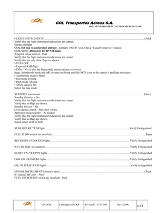 GOL Transportes Aéreos S.A.
SOP - STANDARD OPERATING PROCEDURES B737-300

FLIGHT INSTRUMENTS ......................................................................................................................................................Check
Verify that the flight instrument indications are correct.
Set the altimeter
GOL-Set bug to acceleration altitude –normally 1000 Ft AGL Check “Takeoff Analysis” Manual
GOL-Verify Altimeters for RVSM limits
Airspeed cursor control - Push
Verify that the flight instrument indications are correct.
Verify that the only these flags are shown:
TCAS OFF
Expected RMI flags
FMA – Verify that the flight mode annunciations are correct:
Note: Autothrottle mode and AFDS status are blank until the MCP is set in the captain’s preflight procedure.
• Autothrottle mode is blank
• Roll mode is blank
• Pitch mode is blank
• AFDS status is FD
Select the map mode.
STANDBY instruments...........................................................................................................................................................Check
Standby altimeter – Set
Verify that the flight instrument indications are correct.
Verify that no flags are shown.
Standby horizon – Set
Gyro caging control – Pull, then release
Approach mode selector – As needed
Verify that the flight instrument indications are correct.
Verify that no flags are shown.
Select either VOR or ADF.
STAB OUT OF TRIM light………………………………………….………………………....…………......Verify Extinguished
FUEL FLOW switch (as installed)…………………………………………………………………………....……………….Reset
REVERSER UNLOCKED lights…………………………………………………………………………...…Verify Extinguished
A/T LIM light (as installed) ………………………………………………………………………………...…Verify Extinguished
START VALVE OPEN lights………………………………………………………………………………....Verify Extinguished
LOW OIL PRESSURE lights……………………………………………….....................................................Verify Extinguished
OIL FILTER BYPASS lights………………………………………………………………………………......Verify extinguished
ENGINE INSTRUMENTS primary panel...............................................................................................................................Check
N1 manual set knob – Press
FUEL USED RESET switch (as installed) - Push

SAOOO

Elaboração:SAOOI

Revisão17 B737-300

10/11/2006

6-18

 