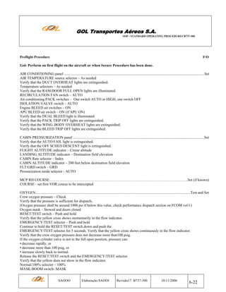 GOL Transportes Aéreos S.A.
SOP - STANDARD OPERATING PROCEDURES B737-300

Preflight Procedure

F/O

Gol- Perform on first flight on the aircraft or when Secure Procedure has been done.
AIR CONDITIONING panel ........................................................................................................................................................Set
AIR TEMPERATURE source selector – As needed
Verify that the DUCT OVERHEAT lights are extinguished.
Temperature selectors – As needed
Verify that the RAM DOOR FULL OPEN lights are illuminated.
RECIRCULATION FAN switch – AUTO
Air conditioning PACK switches – One switch AUTO or HIGH, one switch OFF
ISOLATION VALVE switch – AUTO
Engine BLEED air switches – ON
APU BLEED air switch – ON (if APU ON)
Verify that the DUAL BLEED light is illuminated.
Verify that the PACK TRIP OFF lights are extinguished.
Verify that the WING–BODY OVERHEAT lights are extinguished.
Verify that the BLEED TRIP OFF lights are extinguished.
CABIN PRESSURIZATION panel ..............................................................................................................................................Set
Verify that the AUTO FAIL light is extinguished.
Verify that the OFF SCHED DESCENT light is extinguished.
FLIGHT ALTITUDE indicator – Cruise altitude
LANDING ALTITUDE indicator – Destination field elevation
CABIN Rate selector – Index
CABIN ALTITUDE indicator – 200 feet below destination field elevation
FLT/GRD switch – GRD
Pressurization mode selector - AUTO
MCP RH COURSE…………………………………………………………………………………………………..Set (if known)
COURSE - set first VOR course to be intercepted
OXYGEN........................................................................................................................................................................Test and Set
Crew oxygen pressure – Check
Verify that the pressure is sufficient for dispatch.
(Oxygen pressure shall be around 1000 psi if below this value, check performance dispatch section on FCOM vol l )
Oxygen mask – Stowed and doors closed
RESET/TEST switch – Push and hold
Verify that the yellow cross shows momentarily in the flow indicator.
EMERGENCY/TEST selector – Push and hold
Continue to hold the RESET/TEST switch down and push the
EMERGENCY/TEST selector for 5 seconds. Verify that the yellow cross shows continuously in the flow indicator.
Verify that the crew oxygen pressure does not decrease more than100 psig.
If the oxygen cylinder valve is not in the full open position, pressure can:
• decrease rapidly, or
• decrease more than 100 psig, or
• increase slowly back to normal.
Release the RESET/TEST switch and the EMERGENCY/TEST selector.
Verify that the yellow does not show in the flow indicator.
Normal/100% selector – 100%
MASK-BOOM switch-.MASK
SAOOO

Elaboração:SAOOI

Revisão17 B737-300

10/11/2006

6-22

 