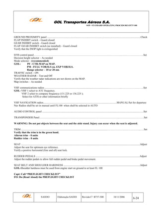 GOL Transportes Aéreos S.A.
SOP - STANDARD OPERATING PROCEDURES B737-300

GROUND PROXIMITY panel ................................................................................................................................................Check
FLAP INHIBIT switch – Guard closed
GEAR INHIBIT switch – Guard closed
FLAP /GEAR INHIBIT switch (as installed) – Guard closed
Verify that the INOP light is extinguished
EFIS control panel………………………………………………………………………………………...……………………..Set
Decision height selector – As needed
Mode selector – (recommended)
GOL:
PF - CTR-MAP ou MAP.
PM - FULL VOR/ILS ou. EXP VOR/ILS.
Range selector – 10 or 20 nm.
TRAFFIC switch – ON
WEATHER RADAR – Test and Off
Verify that the weather radar indications are not shown on the MAP.
Map switches – As needed
VHF communications radios ....................................................................................................…………...…………………….Set
GOL- VHF 1 select to ATC frequency.
VHF 2 select to company frequency (131.225 or 136.225 );
Select for ATIS or other information briefly
VHF NAVIGATION radios.................................................................................................................MANUAL/Set for departure
Nav Radios shall be set in manual until FL100 when shall be selected in AUTO
AUDIO CONTROL panel ............................................................................................................................................................Set
TRANSPONDER Panel………………………………………………………………………………....……………………….Set
WARNING: Do not put objects between the seat and the aisle stand. Injury can occur when the seat is adjusted.
TRIM .....................................................................................................................................………………………………...….Set
Verify that the trim is in the green band.
Aileron trim – 0 units
Rudder trim – 0 units
SEAT .......................................................................................................................................................................................Adjust
Adjust the seat for optimum eye reference.
Verify a positive horizontal (fore and aft) seat lock.
RUDDER PEDALS ................................................................................................................................................................Adjust
Adjust the rudder pedals to allow full rudder pedal and brake pedal movement.
SEAT BELT AND SHOULDER HARDNESS ......................................................................................................................Adjust
GOL-Shoulder hardness must be used from engine start on ground to at least FL 100
Capt: Call “PREFLIGHT CHECKLIST”
FO: Do (Read Aloud) the PREFLIGHT CHECKLIST

SAOOO

Elaboração:SAOOI

Revisão17 B737-300

10/11/2006

6-24

 