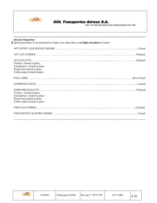GOL Transportes Aéreos S.A.
SOP - STANDARD OPERATING PROCEDURES B737-300

---------------------------------------------------------------------------------------------------------------------------------------------------------Interior Inspection
Special procedure to be performed by flight crew when there is no flight attendant on board
AFT ENTRY AND SERVICE DOORS ………………………………......…………...…..……...................……..……….Closed
AFT LAVATORIES……………………………...…………………………..…….....................…….……………..……Checked
AFT GALLEYS…………………………….…………………………………..…….....................….……………..….…Checked
Trolleys –locked in place
Transporters –locked in place
Waste bins-locked in place
Coffee maker-locked inplace
PAX CABIN…………………………........…………...……………..…………...................………….……………...Bins Closed
OVERWING EXITS……………………………...……………….…..……………...................………...………….....…..Locked
FORWARD GALLEYS…………………………….......…………………..……...................………………..……......…Checked
Trolleys –locked in place
Transporters –locked in place
Waste bins-locked in place
Coffee maker-locked in place
FWD LAVATORIES………......……………………………………….……........................……………………………Checked
FWD SERVICE & ENTRY DOORS ………………………….………………..………...................…...………….…….Closed
----------------------------------------------------------------------------------------------------------------------------------------------------------

SAOOO

Elaboração:SAOOI

Revisão17 B737-300

10/11/2006

6-26

 
