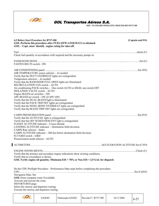 GOL Transportes Aéreos S.A.
SOP - STANDARD OPERATING PROCEDURES B737-300

6.5 Before Start Procedure for B737-300

(Captain and FO)

GOL-Perform this procedure after FUEL/ZFW/ATOGW/CG is obtained
GOL – Capt. must identify engine rating for take-off.
Fuel ………………………………………………………………………………………………………......…………...check (C)
Check fuel quantity in accordance with required and the necessary pumps on
PASSENGER SIGNS…………………………………………………………………………………….......……………...Set (C)
FASTEN BELTS switch - ON
AIR CONDITIONING panel ...............................................................................................……………......……………..Set (FO)
AIR TEMPERATURE source selector – As needed
Verify that the DUCT OVERHEAT lights are extinguished.
Temperature selectors – As needed
Verify that the RAM DOOR FULL OPEN lights are illuminated.
RECIRCULATION FAN switch – AUTO
Air conditioning PACK switches – One switch AUTO or HIGH, one switch OFF
ISOLATION VALVE switch – AUTO
Engine BLEED air switches – ON
APU BLEED air switch – ON (if APU ON)
Verify that the DUAL BLEED light is illuminated.
Verify that the PACK TRIP OFF lights are extinguished.
Verify that the WING–BODY OVERHEAT lights are extinguished.
Verify that the BLEED TRIP OFF lights are extinguished.
CABIN PRESSURIZATION panel ......................................................................................……………..……………….Set (FO)
Verify that the AUTO FAIL light is extinguished.
Verify that the OFF SCHED DESCENT light is extinguished.
FLIGHT ALTITUDE indicator – Cruise altitude
LANDING ALTITUDE indicator – Destination field elevation
CABIN Rate selector – Index
CABIN ALTITUDE indicator – 200 feet below destination field elevation
FLT/GRD switch – GRD
Pressurization mode selector - AUTO
ALTIMETERS……………………………………………………………………..…ACCELERATION ALTITUDE Set (C/FO)
ENGINE INSTRUMENTS................................................................................................................................................Check (C)
Verify that the primary and secondary engine indications show existing conditions.
Verify that no exceedance is shown.
GOL-Verify engine oil quantity. Minimum EIS = 70% or Non EIS = 2,5 GAL for dispatch

Do the CDU Preflight Procedure – Performance Data steps before completing this procedure.
CDU ……………………………………………………………………………………….………………...…………Set (C)(FO)
Navigation Data -Set
GOL-Enter company route if available
Activate and execute the route.
DEPARTURES page:
Select the runway and departure routing.
Execute the runway and departure routing.
SAOOO

Elaboração:SAOOI

Revisão17 B737-300

10/11/2006

6-27

 