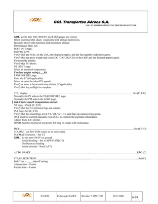 GOL Transportes Aéreos S.A.
SOP - STANDARD OPERATING PROCEDURES B737-300

GOL-Verify that SID, ROUTE and LEGS pages are correct.
When inserting SID, check waypoints with altitude restrictions.
Specially those with minimum and maximum altitude
Performance Data -Set
PERF INIT page:
Enter the ZFW.
Verify that the FUEL on the CDU, the dispatch papers, and the fuel quantity indicators agree.
Verify that the gross weight and cruise CG (GW/CRZ CG) on the CDU and the dispatch papers agree.
Thrust mode display:
Verify that TO shows.
N1 LIMIT page:
Select an assumed temperature.
Confirm engine rating (___K)
TAKEOFF REF page:
Enter the CG.(if applicable)
Select or enter the takeoff V speeds.
Verify or enter a thrust reduction altitude.(if applicable)
Verify that the preflight is complete.
CDU display ...................................................................................................................................................................Set (C, F/O)
Normally the PF selects the TAKEOFF REF page.
Normally the PM selects the LEGS page.
Gol-Check takeoff computation and set:
N1 bugs- .Check (C, F/O)
Verify that the N1 reference bugs are correct.
IAS bugs -Set (C, F/O)
Verify that the speed bugs are at V1, VR, V2 + 15, and flaps up maneuvering speed.
OAT must be inserted manually even if it is to confirm the aspirated information
(direct from TAT probe).
WIND must be inserted at waypoints for long or routes with reclearance.
MCP..................................................................................................................................................................................Set (C,F/O)
COURSE - set first VOR course to be intercepted
IAS/MACH selector – Set V2
GOL: do not arm LNAV on ground
Initial heading – Set (CAPT/COPILOT)
Set Runway Heading
Initial altitude – Set (CAPT)
AUTO BRAKE…………………………………………………….……...……………………………………………….RTO (C)
STABILIZER TRIM .....................................................................................………..……………………………………...Set (C)
Stab Trim - _____takeoff setting
Aileron trim – 0 units
Rudder trim – 0 units

SAOOO

Elaboração:SAOOI

Revisão17 B737-300

10/11/2006

6-28

 