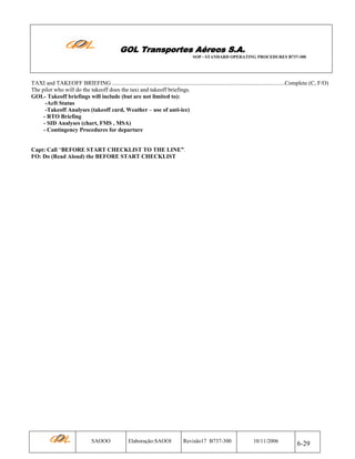 GOL Transportes Aéreos S.A.
SOP - STANDARD OPERATING PROCEDURES B737-300

TAXI and TAKEOFF BRIEFING .......................................................................................................................Complete (C, F/O)
The pilot who will do the takeoff does the taxi and takeoff briefings.
GOL- Takeoff briefings will include (but are not limited to):
-Acft Status
-Takeoff Analyses (takeoff card, Weather – use of anti-ice)
- RTO Briefing
- SID Analyses (chart, FMS , MSA)
- Contingency Procedures for departure

Capt: Call “BEFORE START CHECKLIST TO THE LINE”.
FO: Do (Read Aloud) the BEFORE START CHECKLIST

SAOOO

Elaboração:SAOOI

Revisão17 B737-300

10/11/2006

6-29

 