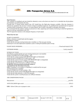 GOL Transportes Aéreos S.A.
SOP - STANDARD OPERATING PROCEDURES B737-300

Start Clearance

ATC clearance for pushback and start should be obtained as soon as the doors are closed .So it is desirable that all procedures
and checklists are performed by this time.
Consider that 15 minutes before takeoff time ATC should have the flight plan clearance available. After due clearance is
obtained, by regulations the acft. has 5 minutes to begin its pushback maneuver. So, pushback/start up should only be requested
5 minutes before closing doors. However, in certain airports, due to traffic it advisable to anticipate such request.
We recommend that the captains continue to proceed as to date, organizing each situation, but having in mind the legislation in
order to avoid any confrontation with ATC.
The FO request the clearance on the adequate frequency of each airport
When Clear for start

START CLEARANCE……………..………………………………………………………………………………….Obtain (FO)
Obtain a clearance to (push back) start the engines.
If pushback is needed:
Verify that the nose gear steering lockout pin is installed, or, if the nose gear steering
lockout pin is not used, depressurize hydraulic system A during the hydraulic panel set step.
FLIGHT DECK WINDOWS…………………………………………………………………………...Closed and locked (C,FO)
EXTERIOR DOORS..............................................................……….……………………………………….….Verify closed (C)
HYDRAULIC PANEL ..........................................................................................................................................................Set (C)
If pushback is needed and the nose gear steering lockout pin is not installed:
System A HYDRAULIC PUMP switches – OFF
Verify that the system A pump LOW PRESSURE lights are illuminated.
System B electric HYDRAULIC PUMP switch – ON
Verify that the system B electric pump LOW PRESSURE light is extinguished.
Verify that the brake pressure is 2,800 psi minimum.
Verify that the system B pressure is 2,800 psi minimum.
WARNING: Do not pressurize hydraulic system A.
Unwanted tow bar movement can occur.
GOL- If pushback is not needed, or if pushback is needed and the nose gear
steering lockout pin is installed:
Electric HYDRAULIC PUMP switches – ON
Verify that the electric pump LOW PRESSURE lights are extinguished.
Verify that the brake pressure is 2,800 PSI minimum.
Verify that the system A and B pressures are 2,800 psi minimum.
AIR CONDITIONING PACKS ........................................................................................................................................OFF (FO)
Start pressure………………………………………………………………………..………………………………….___psi (FO)
ANTI COLLISION light switch ............................................................................................................................................ON (C)
GOL –Inform Cabin crew to prepare to start.............................................................................................................................(FO)

SAOOO

Elaboração:SAOOI

Revisão17 B737-300

10/11/2006

6-31

 