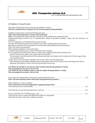GOL Transportes Aéreos S.A.
SOP - STANDARD OPERATING PROCEDURES B737-300

6.6 Pushback or Towing Procedure

The Engine Start procedure may be done during pushback or towing.
GOL-If a crossbleed start is required, do not execute procedure during pushback.
Establish communications with ground handling personnel.……………………………...…………….……..….…….……....(C)
GOL-Check with maintenance “security check performed”
GOL- All communication with maintenance personnel will be handled by the captain (left seat).
Standard phraseology should be use in communication during all procedure (pushback, engine start and clearance) via
interphone.
In case of malfunction, conventional hand sign may be used.
The capt will maintain the ground crew informed of any delay regarding push/start procedure.
Maintenance personnel will be responsible for external safety during pushback and start procedure.
Pilots will monitor such procedure.
When beginning pushback or start up procedure:
a) Captain must maintain positive contact with brakes (feet on pedals);
b) it is compulsory that maintenance inform on safety check, emphasizing Pitot Heat and Static Ports.
If such is not done, the captain. must enquiry about the procedure
This procedure is normally performed by maintenance personnel and includes check of proper lock of doors, engine intake
areas and pitot heaters
c) Capt. must receive information regarding “Slat moving” before relieving maintenance.
After disconnecting the headset, ground personnel must position itself on the left side of the aircraft (right side if there is
agreement with captain) in order to show gear pin and clear for taxi sign.
CAUTION: Do not hold or turn the nose wheel steering wheel during pushback or towing.
This can damage the nose gear or the tow bar.
CAUTION: Do not use airplane brakes to stop the airplane during pushback or towing.
This can damage the nose gear or the tow bar.

Set or release the parking brake as directed by ground handling personnel..................................................................................(C)
GOL-Capt must maintain contact with brakes during push back procedures.
When pushback or towing is complete:
GOL-Visual check of aircraft stopped before applying parking brakes
Verify that the tow bar is disconnected………………….……………………..…………..……………………....……………(C)
Verify that the nose gear steering lockout pin is removed……………………………..………………………..…………...….(C)
System A HYDRAULIC PUMPS switches – ON. ......................................................................................................................(C)
Verify that the system A pump LOW PRESSURE lights are extinguished
Verify that the system A pressure is 2800 psi minimum

SAOOO

Elaboração:SAOOI

Revisão17 B737-300

10/11/2006

6-33

 