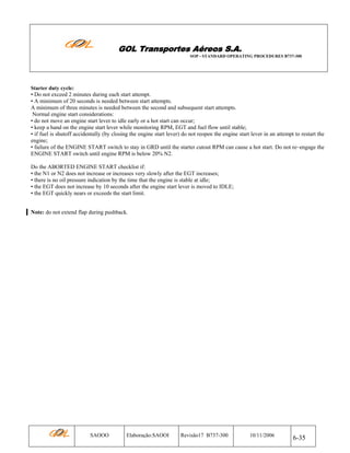 GOL Transportes Aéreos S.A.
SOP - STANDARD OPERATING PROCEDURES B737-300

Starter duty cycle:

• Do not exceed 2 minutes during each start attempt.
• A minimum of 20 seconds is needed between start attempts.
A minimum of three minutes is needed between the second and subsequent start attempts.
Normal engine start considerations:
• do not move an engine start lever to idle early or a hot start can occur;
• keep a hand on the engine start lever while monitoring RPM, EGT and fuel flow until stable;
• if fuel is shutoff accidentally (by closing the engine start lever) do not reopen the engine start lever in an attempt to restart the
engine;
• failure of the ENGINE START switch to stay in GRD until the starter cutout RPM can cause a hot start. Do not re–engage the
ENGINE START switch until engine RPM is below 20% N2.
Do the ABORTED ENGINE START checklist if:
• the N1 or N2 does not increase or increases very slowly after the EGT increases;
• there is no oil pressure indication by the time that the engine is stable at idle;
• the EGT does not increase by 10 seconds after the engine start lever is moved to IDLE;
• the EGT quickly nears or exceeds the start limit.
Note: do not extend flap during pushback.

SAOOO

Elaboração:SAOOI

Revisão17 B737-300

10/11/2006

6-35

 