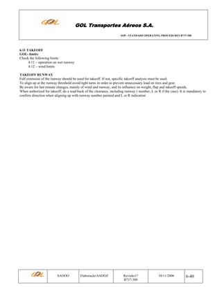 GOL Transportes Aéreos S.A.
SOP - STANDARD OPERATING PROCEDURES B737-300

6.11 TAKEOFF
GOL- limits:

Check the following limits
4.11 – operation on wet runway
4.12 – wind limits
TAKEOFF RUNWAY

Full extension of the runway should be used for takeoff. If not, specific takeoff analysis must be used.
To align up at the runway threshold avoid tight turns in order to prevent unnecessary load on tires and gear.
Be aware for last minute changes, mainly of wind and runway, and its influence on weight, flap and takeoff speeds.
When authorized for takeoff, do a read back of the clearance, including runway ( number, L or R if the case). It is mandatory to
confirm direction when aligning up with runway number painted and L or R indication

SAOOO

Elaboração:SAOOZ

Revisão17
B737-300

10/11/2006

6-40

 